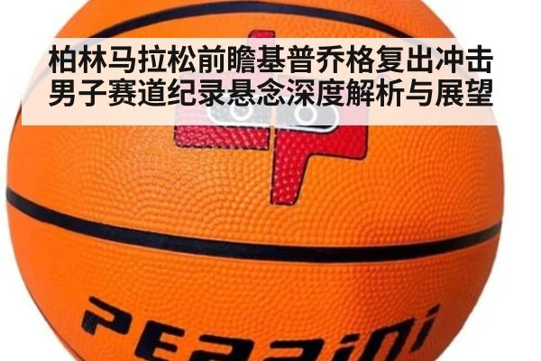 柏林马拉松前瞻基普乔格复出冲击男子赛道纪录悬念深度解析与展望